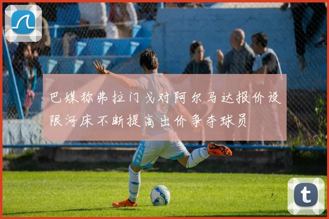 巴媒称弗拉门戈对阿尔马达报价设限河床不断提高出价争夺球员
